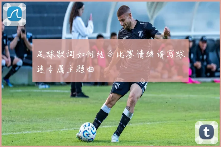 足球歌词如何结合比赛情绪谱写球迷专属主题曲