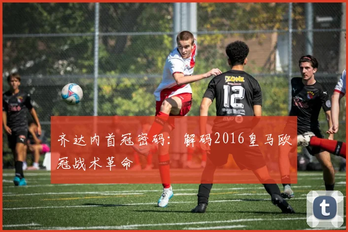 齐达内首冠密码：解码2016皇马欧冠战术革命